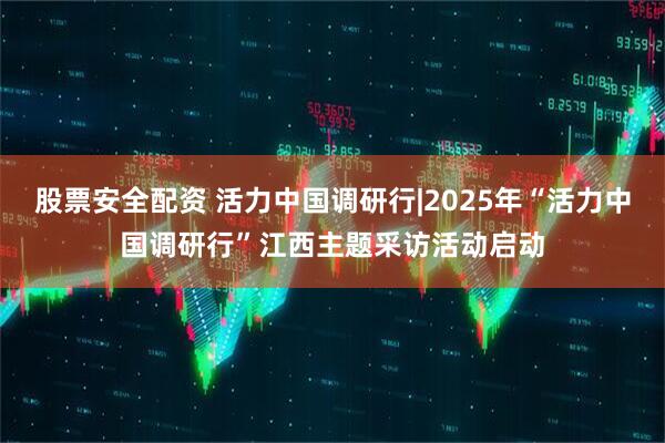 股票安全配资 活力中国调研行|2025年“活力中国调研行”江西主题采访活动启动