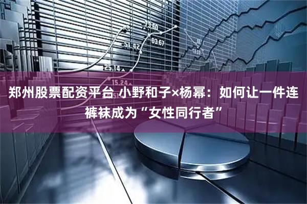 郑州股票配资平台 小野和子×杨幂：如何让一件连裤袜成为“女性同行者”