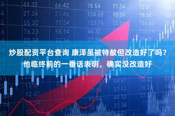 炒股配资平台查询 康泽虽被特赦但改造好了吗？他临终前的一番话表明，确实没改造好