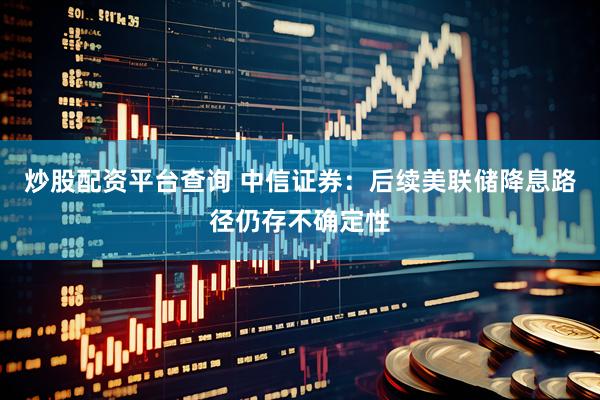 炒股配资平台查询 中信证券：后续美联储降息路径仍存不确定性