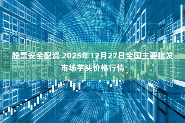 股票安全配资 2025年12月27日全国主要批发市场芋头价格行情