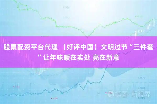 股票配资平台代理 【好评中国】文明过节“三件套”让年味暖在实处 亮在新意