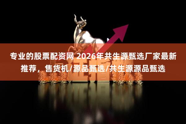 专业的股票配资网 2026年共生源甄选厂家最新推荐，售货机/源品甄选/共生源源品甄选