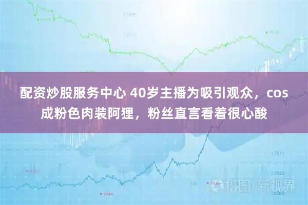 配资炒股服务中心 40岁主播为吸引观众，cos成粉色肉装阿狸，粉丝直言看着很心酸