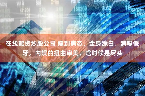 在线配资炒股公司 瘦到病态、全身涂白、满嘴假牙，内娱的扭曲审美，啥时候是尽头