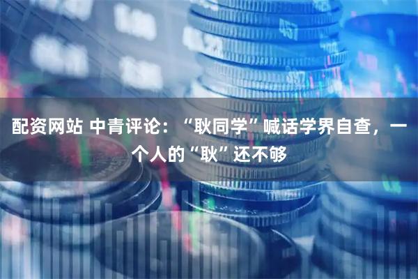 配资网站 中青评论：“耿同学”喊话学界自查，一个人的“耿”还不够