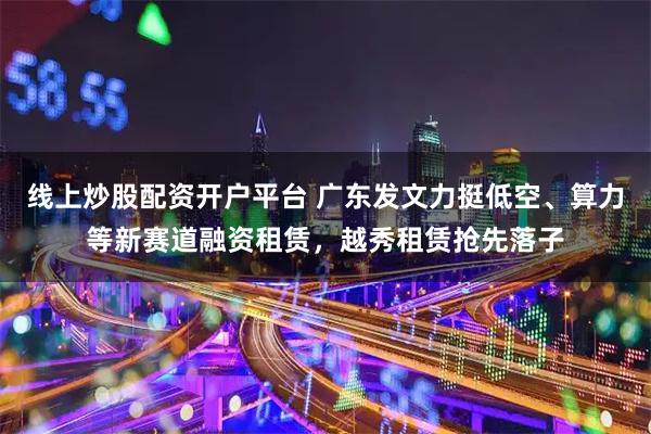 线上炒股配资开户平台 广东发文力挺低空、算力等新赛道融资租赁，越秀租赁抢先落子